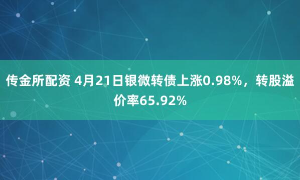 传金所配资 4月21日银微转债上涨0.98%，转股溢价率65.92%