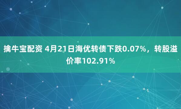 擒牛宝配资 4月21日海优转债下跌0.07%，转股溢价率102.91%