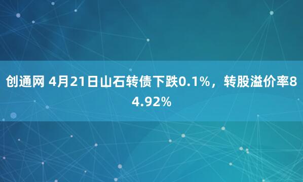 创通网 4月21日山石转债下跌0.1%，转股溢价率84.92%