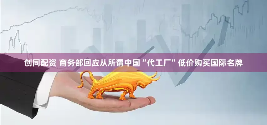 创同配资 商务部回应从所谓中国“代工厂”低价购买国际名牌