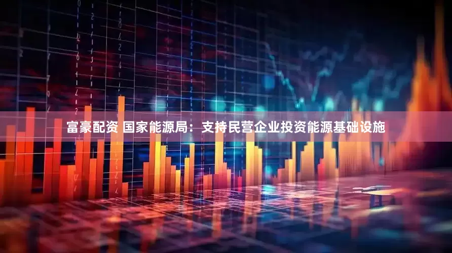 富豪配资 国家能源局：支持民营企业投资能源基础设施