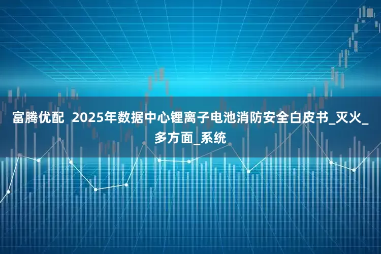 富腾优配  2025年数据中心锂离子电池消防安全白皮书_灭火_多方面_系统