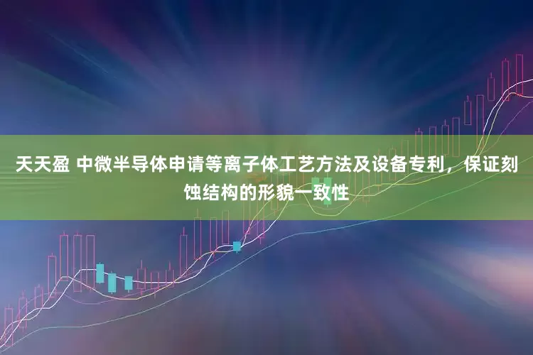 天天盈 中微半导体申请等离子体工艺方法及设备专利，保证刻蚀结构的形貌一致性