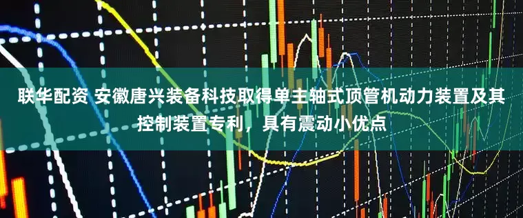 联华配资 安徽唐兴装备科技取得单主轴式顶管机动力装置及其控制装置专利，具有震动小优点