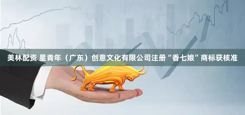 美林配资 星青年（广东）创意文化有限公司注册“香七娘”商标获核准