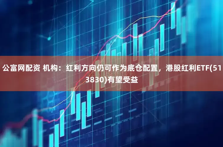 公富网配资 机构：红利方向仍可作为底仓配置，港股红利ETF(513830)有望受益