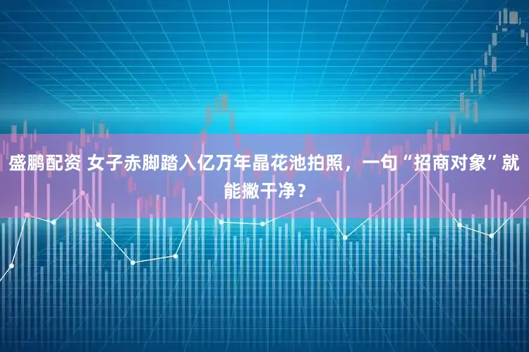 盛鹏配资 女子赤脚踏入亿万年晶花池拍照，一句“招商对象”就能撇干净？
