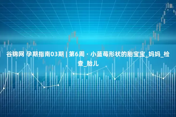 谷锦网 孕期指南03期 | 第6周 · 小蓝莓形状的胎宝宝_妈妈_检查_胎儿