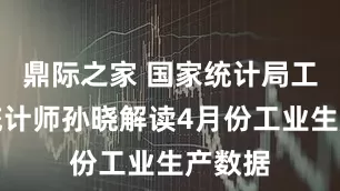 鼎际之家 国家统计局工业司统计师孙晓解读4月份工业生产数据