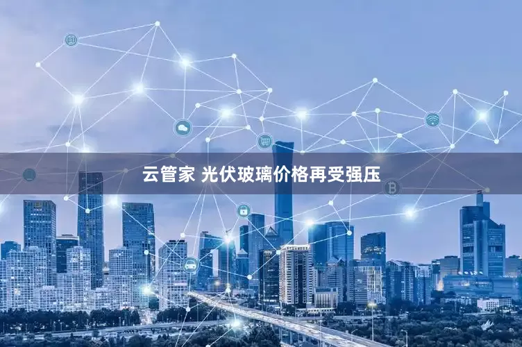 云管家 光伏玻璃价格再受强压
