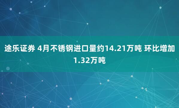 途乐证券 4月不锈钢进口量约14.21万吨 环比增加1.32万吨