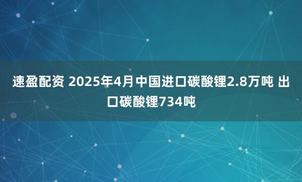 速盈配资 2025年4月中国进口碳酸锂2.8万吨 出口碳酸锂734吨