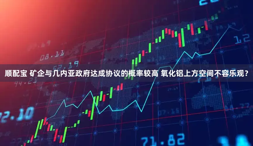 顺配宝 矿企与几内亚政府达成协议的概率较高 氧化铝上方空间不容乐观？
