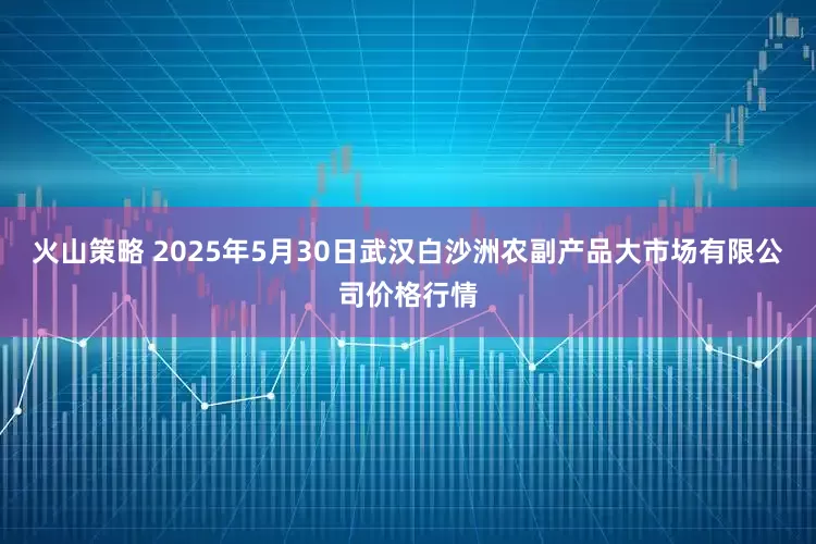火山策略 2025年5月30日武汉白沙洲农副产品大市场有限公司价格行情
