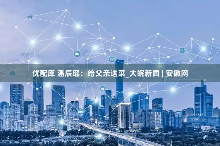 优配库 潘辰瑶：给父亲送菜_大皖新闻 | 安徽网
