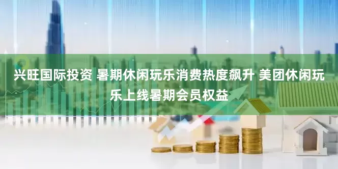 兴旺国际投资 暑期休闲玩乐消费热度飙升 美团休闲玩乐上线暑期会员权益