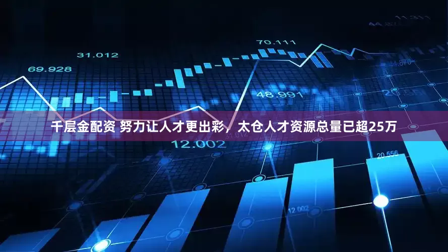 千层金配资 努力让人才更出彩，太仓人才资源总量已超25万