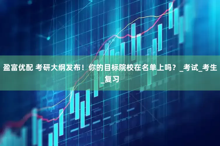 盈富优配 考研大纲发布！你的目标院校在名单上吗？_考试_考生_复习