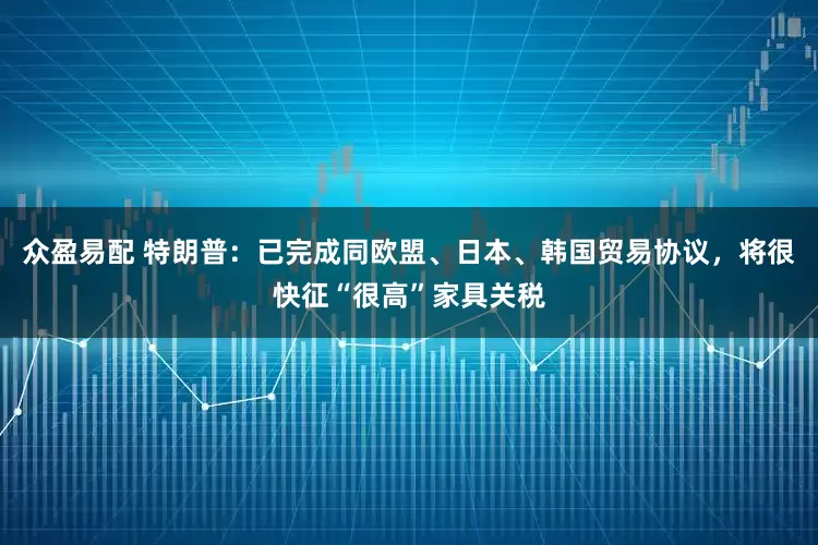 众盈易配 特朗普：已完成同欧盟、日本、韩国贸易协议，将很快征“很高”家具关税