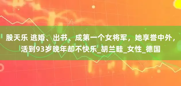 股天乐 逃婚、出书、成第一个女将军，她享誉中外，活到93岁晚年却不快乐_胡兰畦_女性_德国