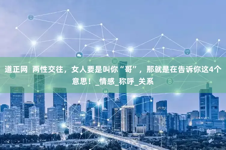 道正网  两性交往，女人要是叫你“哥”，那就是在告诉你这4个意思！_情感_称呼_关系