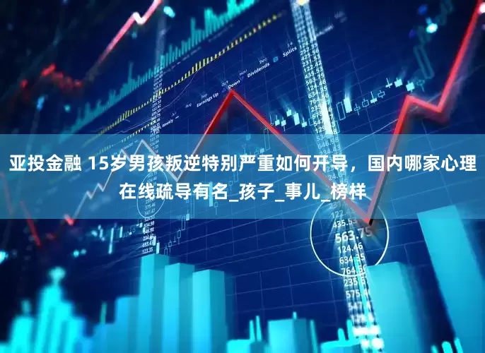亚投金融 15岁男孩叛逆特别严重如何开导，国内哪家心理在线疏导有名_孩子_事儿_榜样