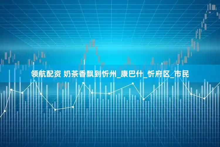 领航配资 奶茶香飘到忻州_康巴什_忻府区_市民