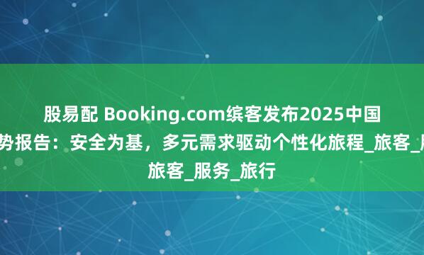 股易配 Booking.com缤客发布2025中国出境游趋势报告：安全为基，多元需求驱动个性化旅程_旅客_服务_旅行