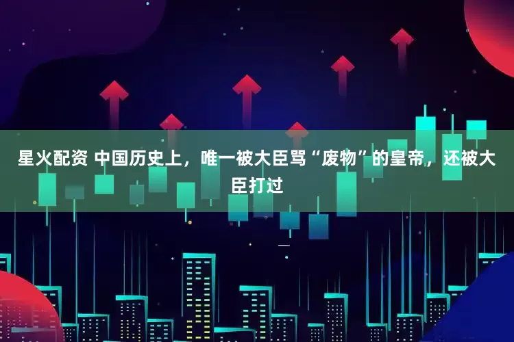 星火配资 中国历史上，唯一被大臣骂“废物”的皇帝，还被大臣打过