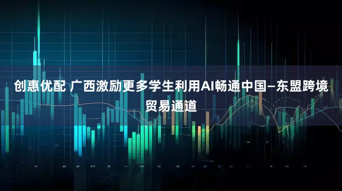 创惠优配 广西激励更多学生利用AI畅通中国—东盟跨境贸易通道