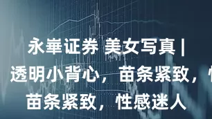 永崋证券 美女写真 | 张予曦，透明小背心，苗条紧致，性感迷人