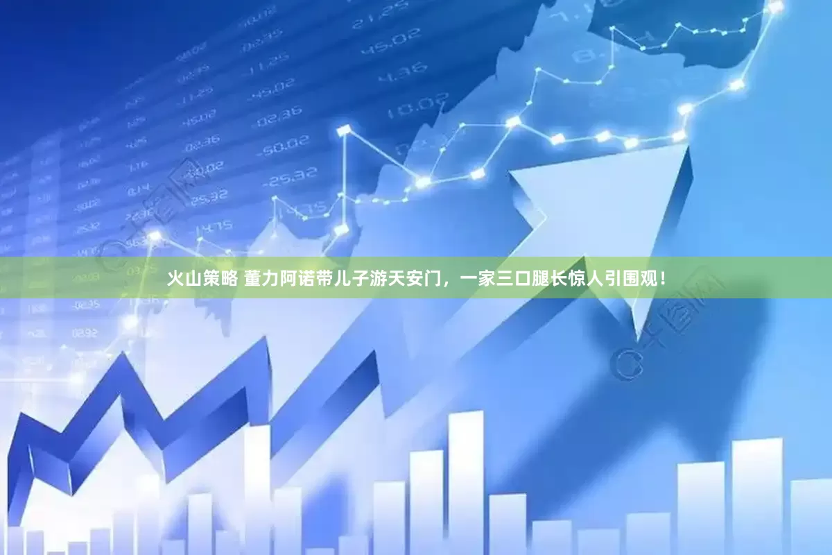 火山策略 董力阿诺带儿子游天安门，一家三口腿长惊人引围观！
