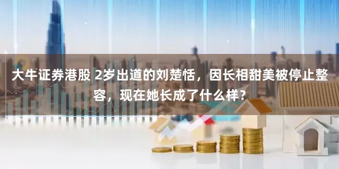 大牛证券港股 2岁出道的刘楚恬，因长相甜美被停止整容，现在她长成了什么样？