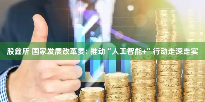 股鑫所 国家发展改革委: 推动“人工智能+”行动走深走实