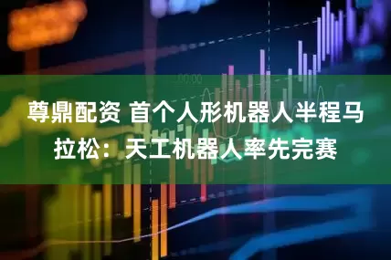 尊鼎配资 首个人形机器人半程马拉松：天工机器人率先完赛