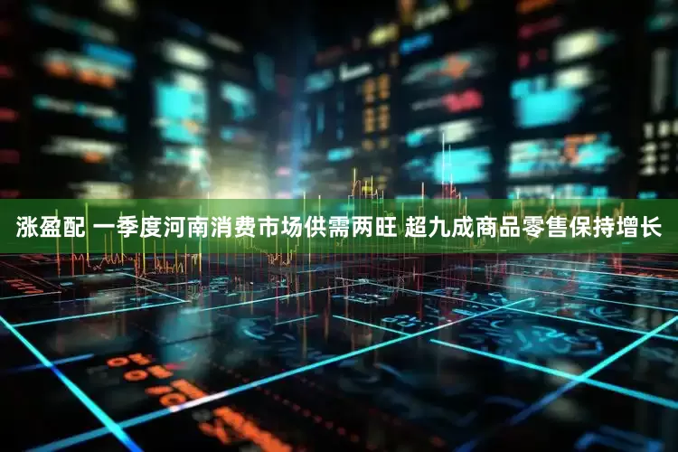 涨盈配 一季度河南消费市场供需两旺 超九成商品零售保持增长
