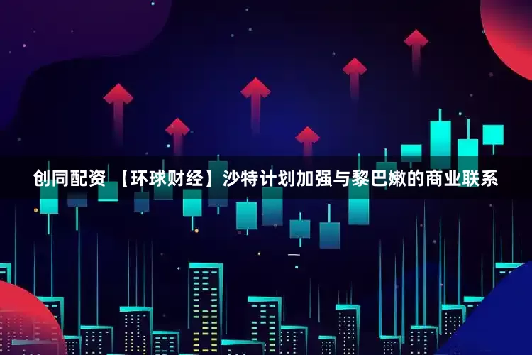 创同配资 【环球财经】沙特计划加强与黎巴嫩的商业联系