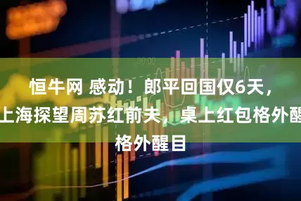 恒牛网 感动！郎平回国仅6天，到上海探望周苏红前夫，桌上红包格外醒目