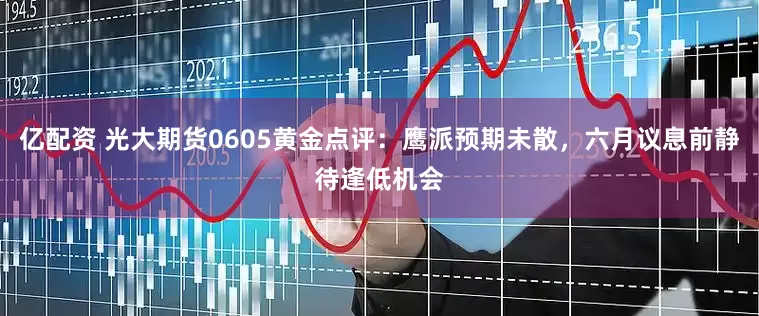 亿配资 光大期货0605黄金点评：鹰派预期未散，六月议息前静待逢低机会