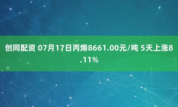创同配资 07月17日丙烯8661.00元/吨 5天上涨8.11%